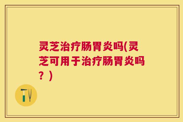 灵芝治疗肠胃炎吗(灵芝可用于治疗肠胃炎吗？)