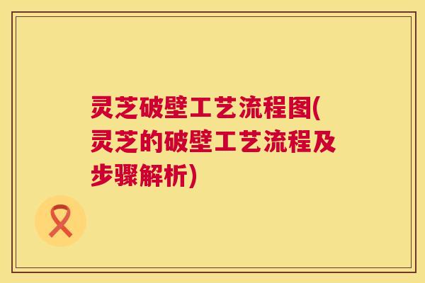 灵芝破壁工艺流程图(灵芝的破壁工艺流程及步骤解析)
