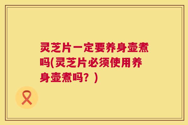 灵芝片一定要养身壶煮吗(灵芝片必须使用养身壶煮吗?) 灵芝片一定要养身壶煮吗(灵芝片必须使用养身壶煮吗?)