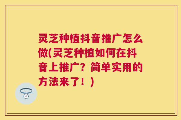 灵芝种植抖音推广怎么做(灵芝种植如何在抖音上推广？简单实用的方法来了！)