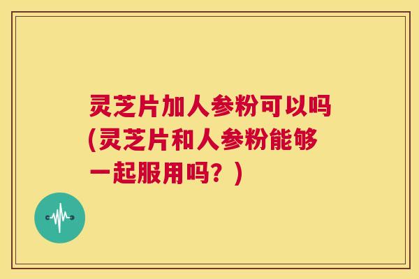 灵芝片加人参粉可以吗(灵芝片和人参粉能够一起服用吗?) 灵芝片加人参粉可以吗(灵芝片和人参粉能够一起服用吗?)