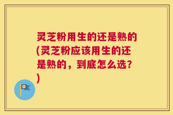 灵芝粉用生的还是熟的(灵芝粉应该用生的还是熟的，到底怎么选？)