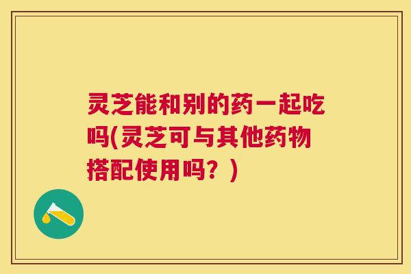 灵芝能和别的药一起吃吗(灵芝可与其他药物搭配使用吗？)