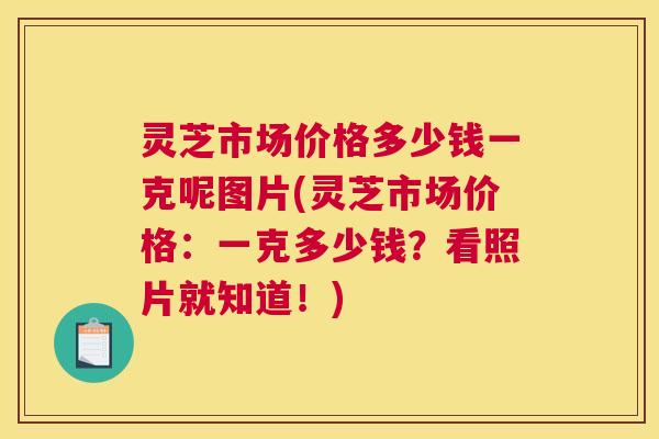灵芝市场价格多少钱一克呢图片(灵芝市场价格：一克多少钱？看照片就知道！)