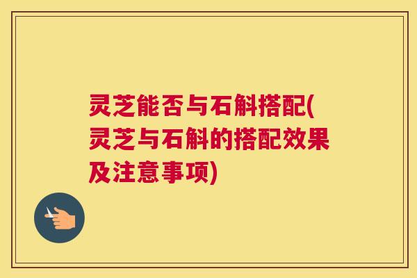 灵芝能否与石斛搭配(灵芝与石斛的搭配效果及注意事项)