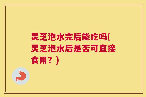灵芝泡水完后能吃吗(灵芝泡水后是否可直接食用？)