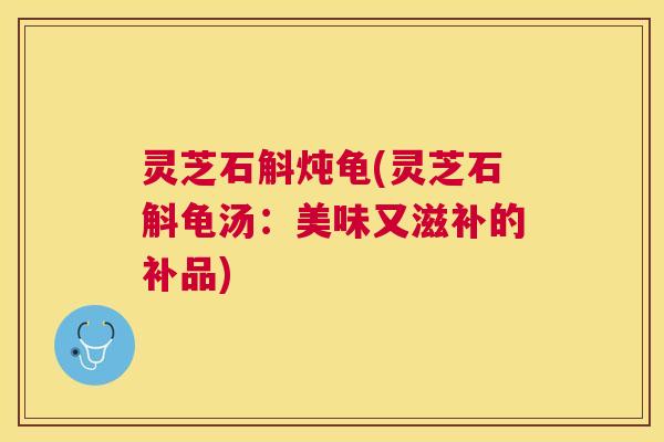 灵芝石斛炖龟(灵芝石斛龟汤：美味又滋补的补品)
