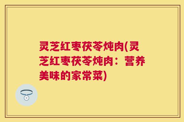 灵芝红枣茯苓炖肉(灵芝红枣茯苓炖肉：营养美味的家常菜)