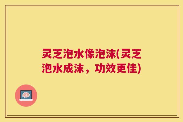 灵芝泡水像泡沫(灵芝泡水成沫，功效更佳)