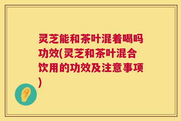 灵芝能和茶叶混着喝吗功效(灵芝和茶叶混合饮用的功效及注意事项)