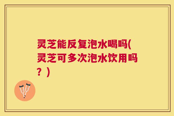 灵芝能反复泡水喝吗(灵芝可多次泡水饮用吗？)