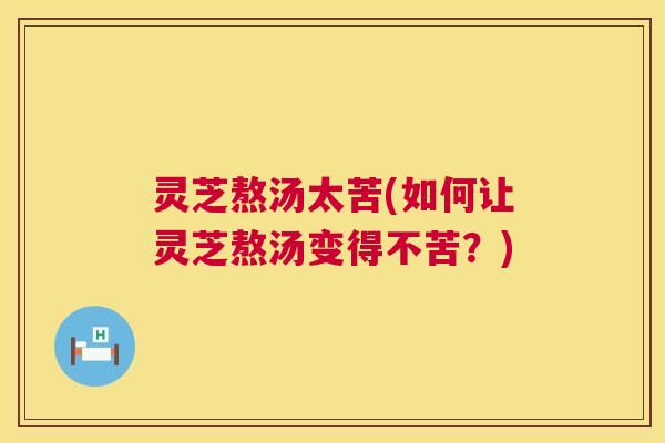 灵芝熬汤太苦(如何让灵芝熬汤变得不苦？)