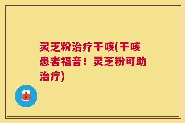 灵芝粉治疗干咳(干咳患者福音！灵芝粉可助治疗)