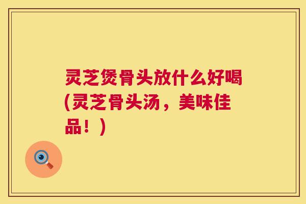 灵芝煲骨头放什么好喝(灵芝骨头汤，美味佳品！)