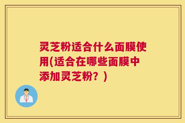 灵芝粉适合什么面膜使用(适合在哪些面膜中添加灵芝粉？)