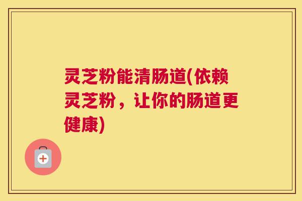 灵芝粉能清肠道(依赖灵芝粉，让你的肠道更健康)