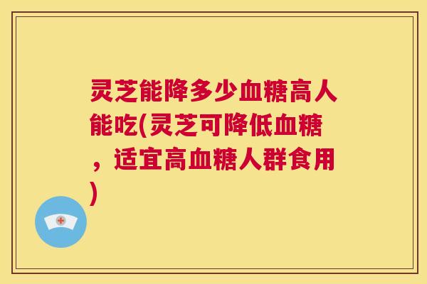 灵芝能降多少血糖高人能吃(灵芝可降低血糖，适宜高血糖人群食用)