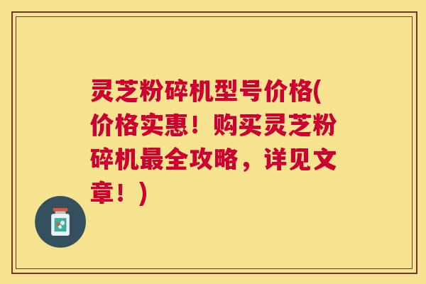灵芝粉碎机型号价格(价格实惠！购买灵芝粉碎机最全攻略，详见文章！)