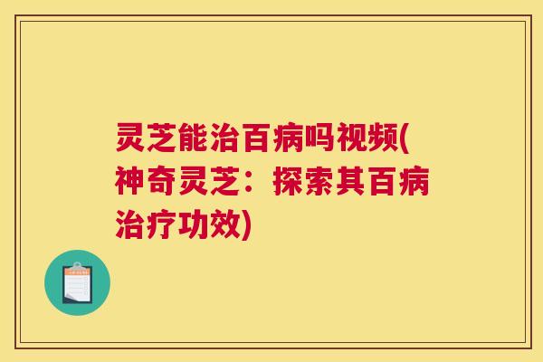 灵芝能治百病吗视频(神奇灵芝：探索其百病治疗功效)