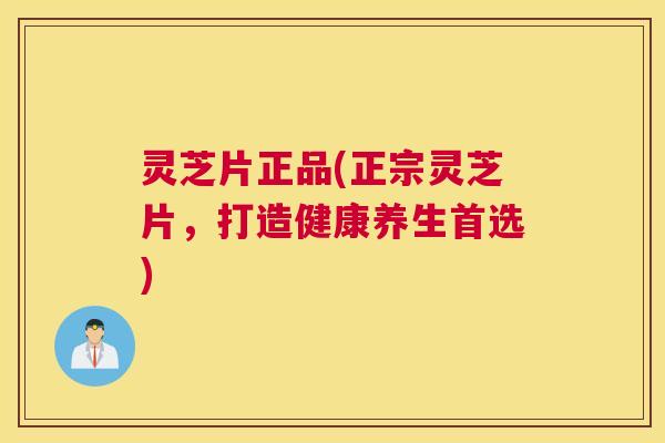 灵芝片正品(正宗灵芝片，打造健康养生首选)