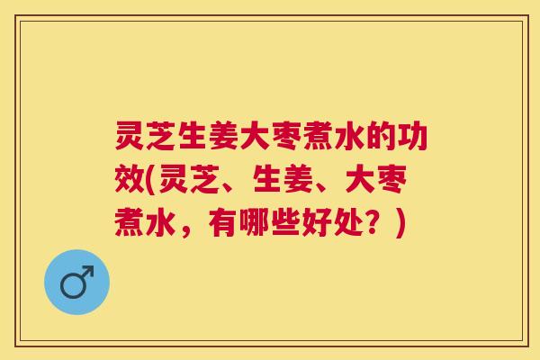 灵芝生姜大枣煮水的功效(灵芝、生姜、大枣煮水，有哪些好处？)