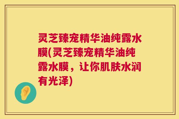 灵芝臻宠精华油纯露水膜(灵芝臻宠精华油纯露水膜，让你肌肤水润有光泽)