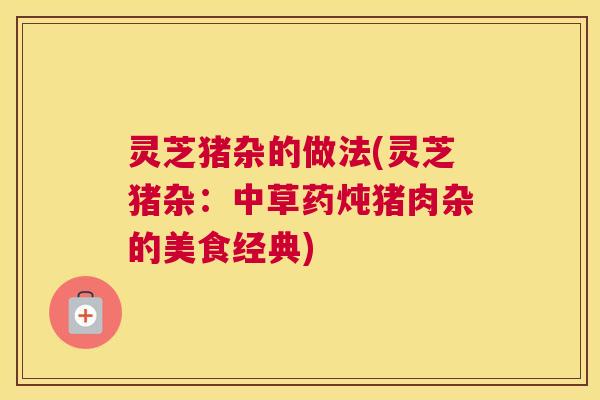 灵芝猪杂的做法(灵芝猪杂：中草药炖猪肉杂的美食经典)