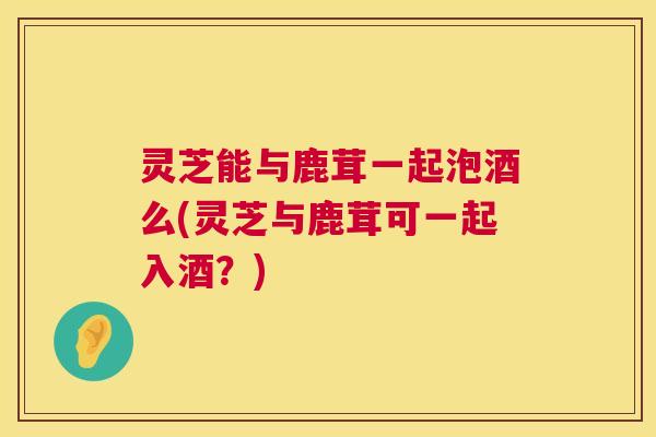 灵芝能与鹿茸一起泡酒么(灵芝与鹿茸可一起入酒？)