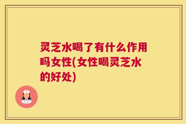 灵芝水喝了有什么作用吗女性(女性喝灵芝水的好处)