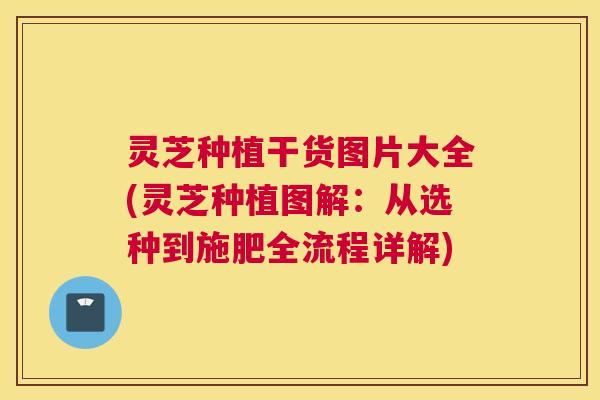 灵芝种植干货图片大全(灵芝种植图解：从选种到施肥全流程详解)