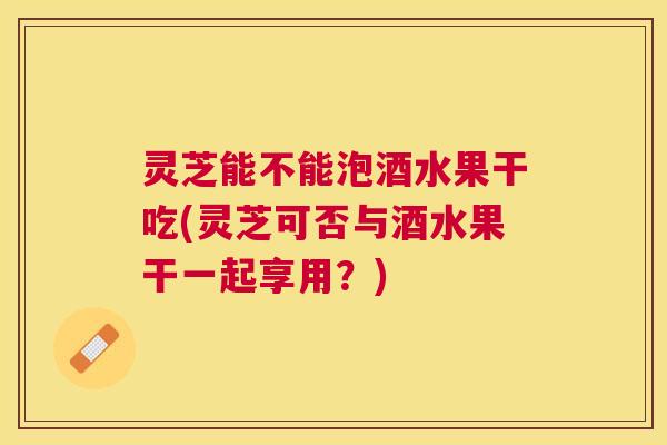 灵芝能不能泡酒水果干吃(灵芝可否与酒水果干一起享用？)