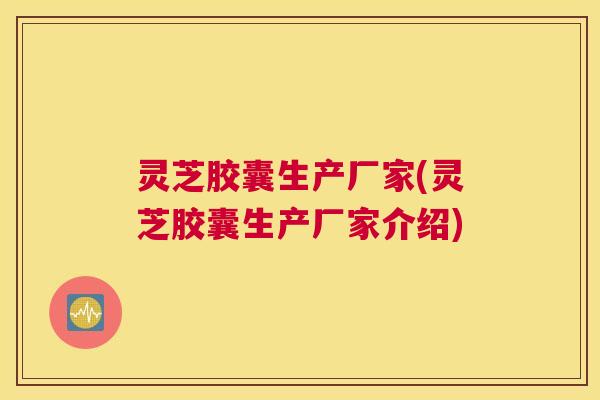 灵芝胶囊生产厂家(灵芝胶囊生产厂家介绍)
