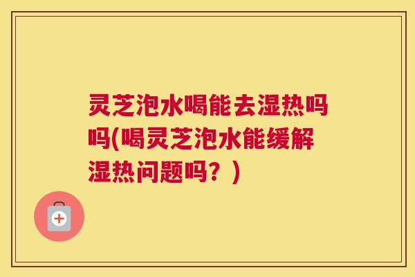 灵芝泡水喝能去湿热吗吗(喝灵芝泡水能缓解湿热问题吗？)