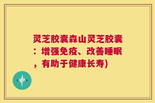灵芝胶囊森山灵芝胶囊：增强免疫、改善睡眠，有助于健康长寿)