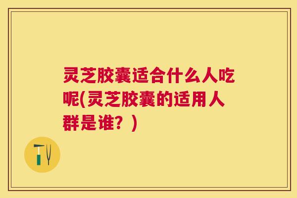 灵芝胶囊适合什么人吃呢(灵芝胶囊的适用人群是谁？)