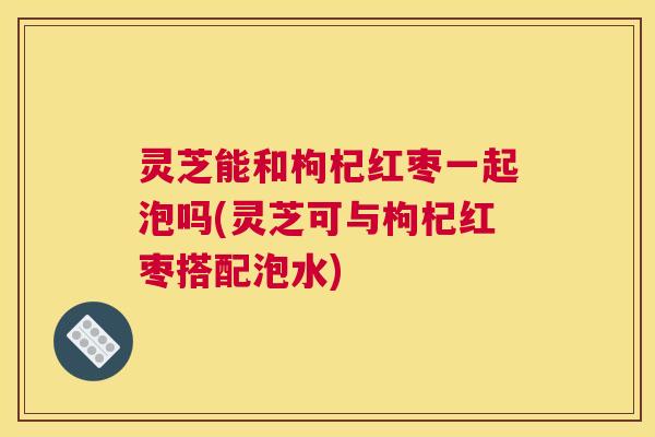 灵芝能和枸杞红枣一起泡吗(灵芝可与枸杞红枣搭配泡水)
