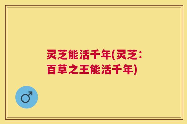 灵芝能活千年(灵芝：百草之王能活千年)