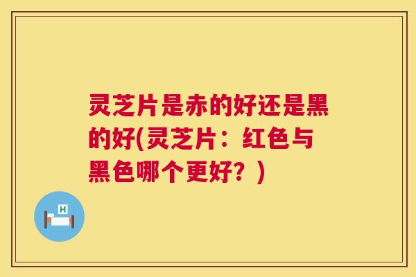 灵芝片是赤的好还是黑的好(灵芝片：红色与黑色哪个更好？)