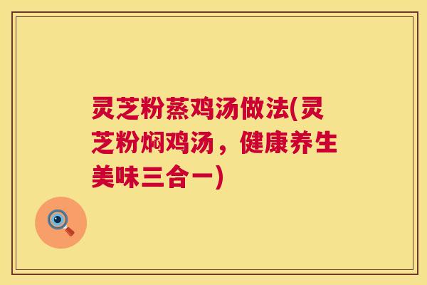 灵芝粉蒸鸡汤做法(灵芝粉焖鸡汤，健康养生美味三合一)