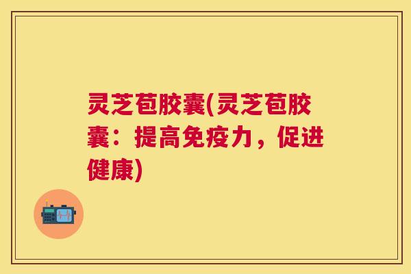 灵芝苞胶囊(灵芝苞胶囊：提高免疫力，促进健康)