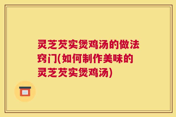 灵芝芡实煲鸡汤的做法窍门(如何制作美味的灵芝芡实煲鸡汤)