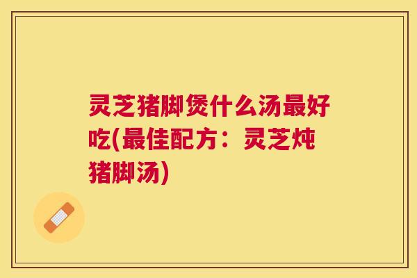 灵芝猪脚煲什么汤好吃(佳配方:灵芝炖猪脚汤) 灵芝猪脚煲什么汤好吃(佳配方:灵芝炖猪脚汤)