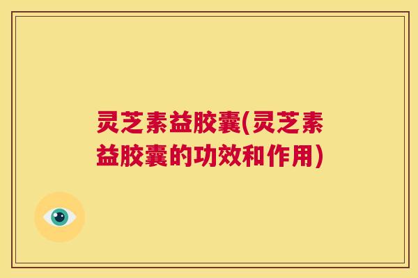 灵芝素益胶囊(灵芝素益胶囊的功效和作用)