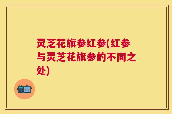 灵芝花旗参红参(红参与灵芝花旗参的不同之处)