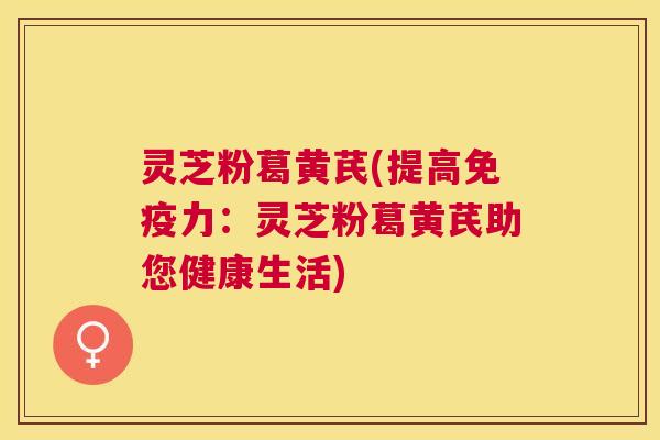 灵芝粉葛黄芪(提高免疫力：灵芝粉葛黄芪助您健康生活)