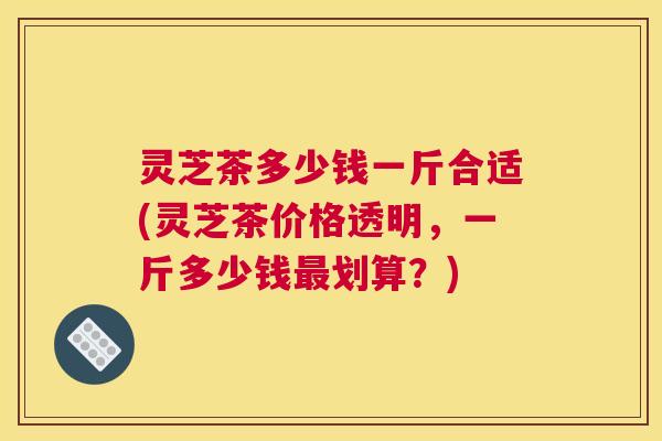 灵芝茶多少钱一斤合适(灵芝茶价格透明，一斤多少钱最划算？)