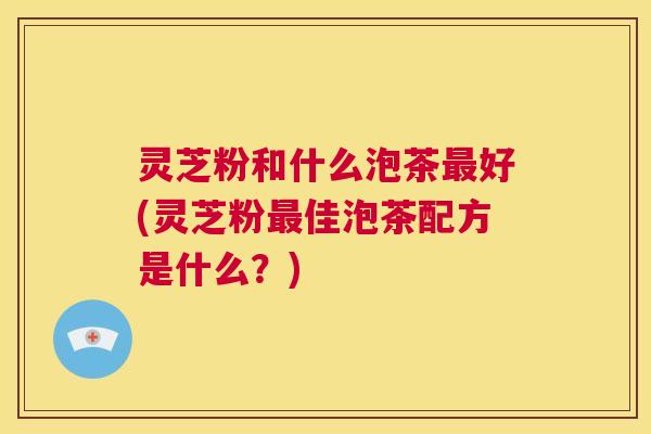 灵芝粉和什么泡茶最好(灵芝粉最佳泡茶配方是什么？)