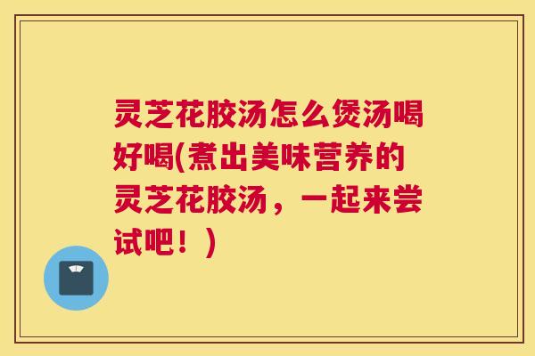 灵芝花胶汤怎么煲汤喝好喝(煮出美味营养的灵芝花胶汤，一起来尝试吧！)