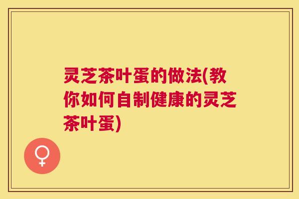 灵芝茶叶蛋的做法(教你如何自制健康的灵芝茶叶蛋) 灵芝茶叶蛋的做法(教你如何自制健康的灵芝茶叶蛋)