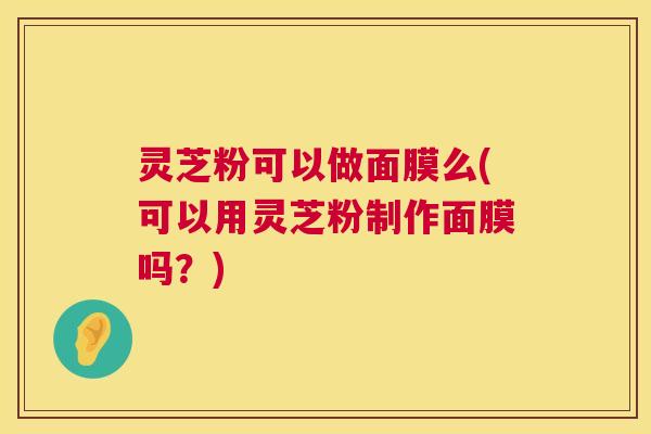 灵芝粉可以做面膜么(可以用灵芝粉制作面膜吗？)